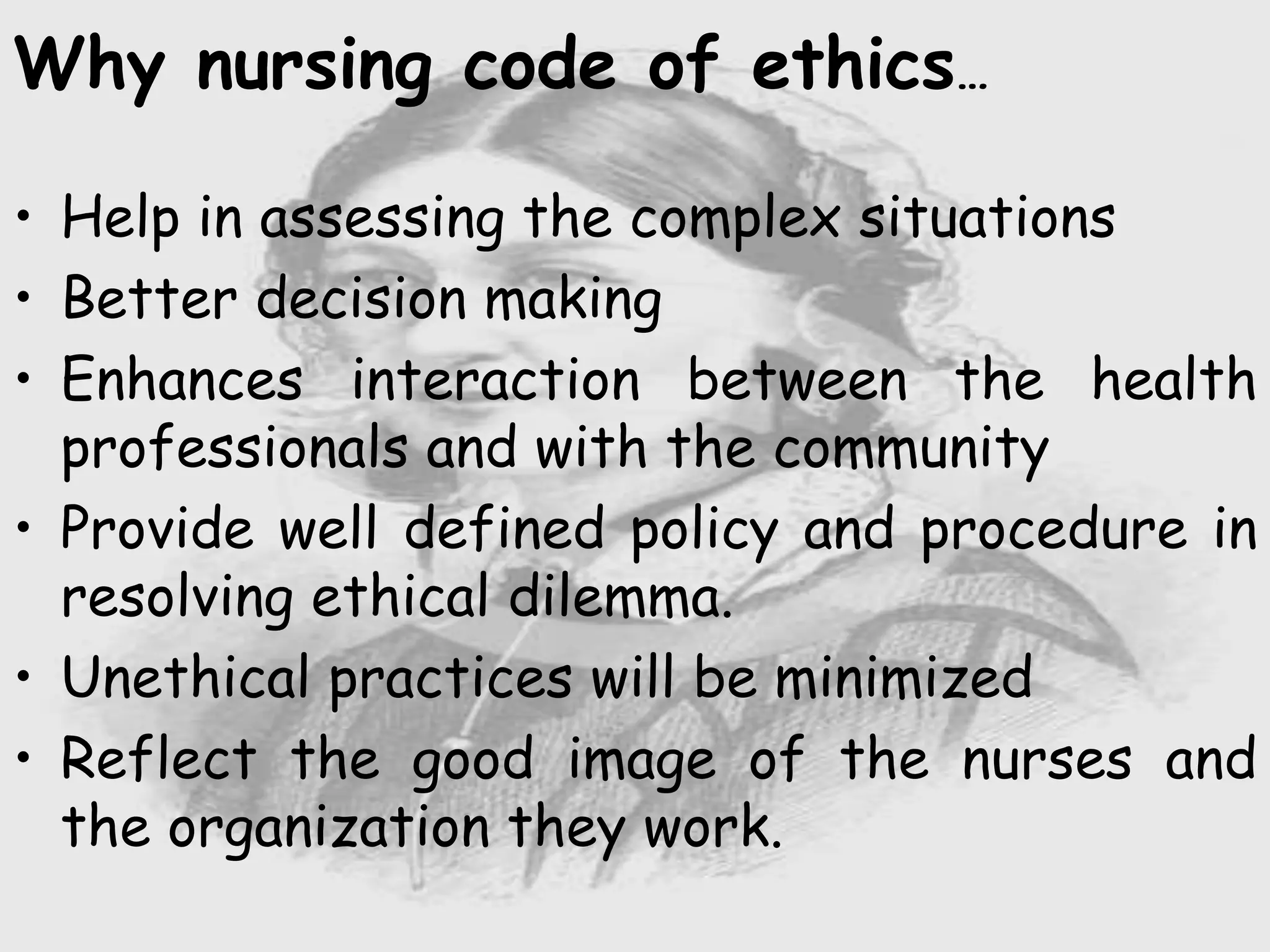 Why nursing code of ethics…
• Help in assessing the complex situations
• Better decision making
• Enhances interaction between the health
professionals and with the community
• Provide well defined policy and procedure in
resolving ethical dilemma.
• Unethical practices will be minimized
• Reflect the good image of the nurses and
the organization they work.
 