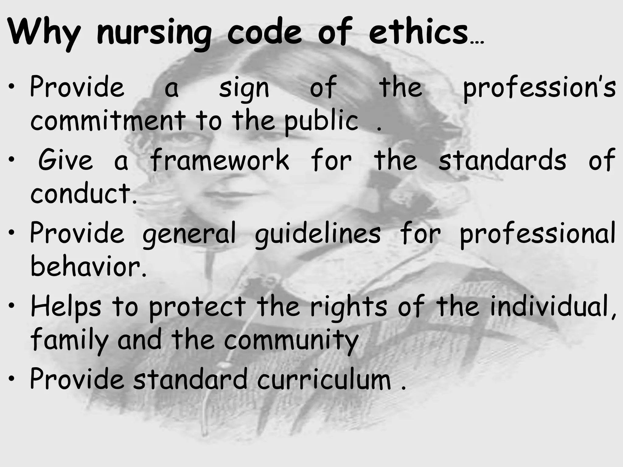 Why nursing code of ethics…
• Provide a sign of the profession’s
commitment to the public .
• Give a framework for the standards of
conduct.
• Provide general guidelines for professional
behavior.
• Helps to protect the rights of the individual,
family and the community
• Provide standard curriculum .
 