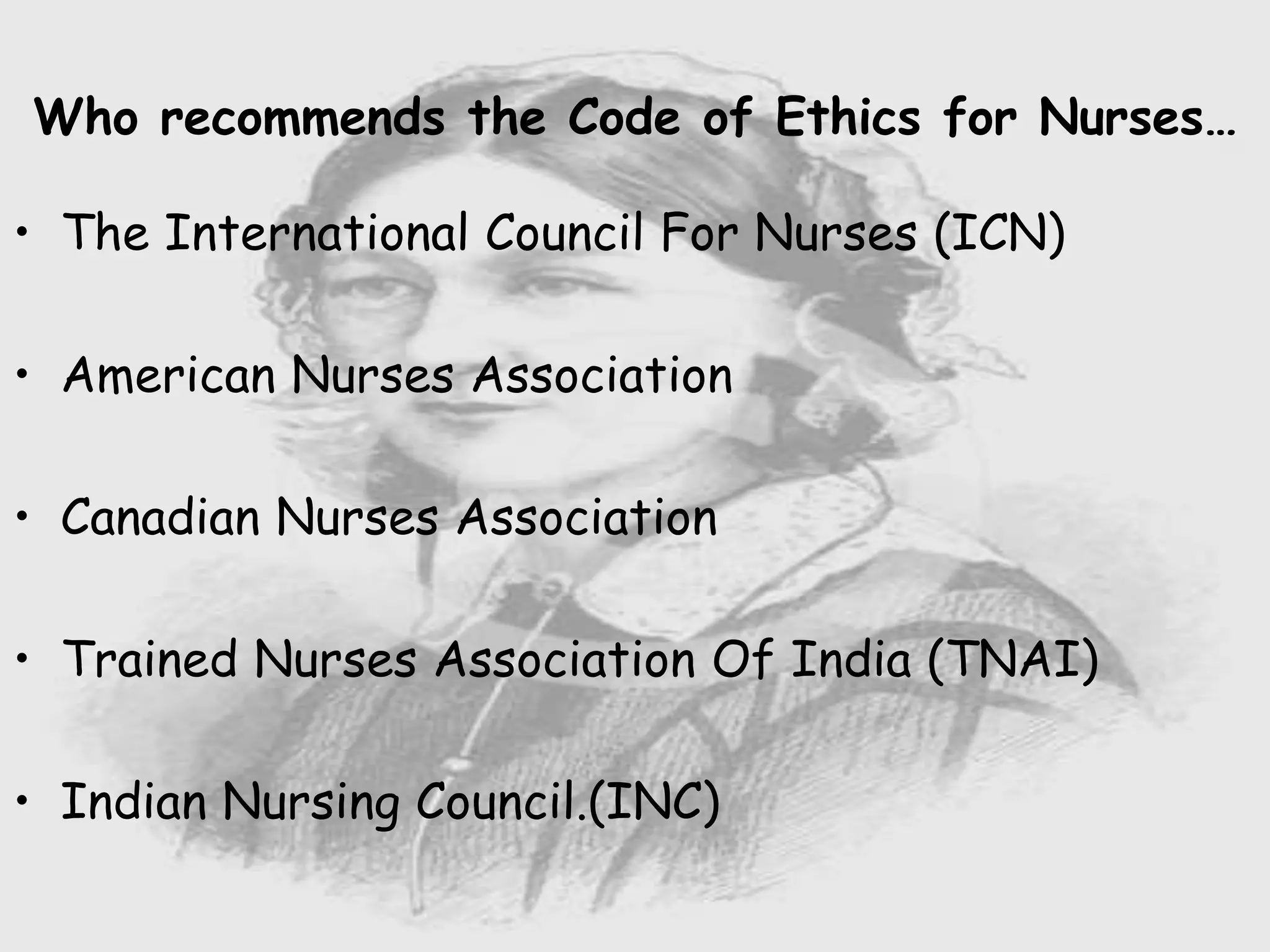 Nursing …..
Care to humanity.
Universal.
Working for a noble cause.
Dealing with human life.
Respect for human rights, including cultural
rights.
Right to life.
Treating client with dignity.
• The International Council For Nurses (ICN)
• American Nurses Association
• Canadian Nurses Association
• Trained Nurses Association Of India (TNAI)
• Indian Nursing Council.(INC)
Who recommends the Code of Ethics for Nurses…
 