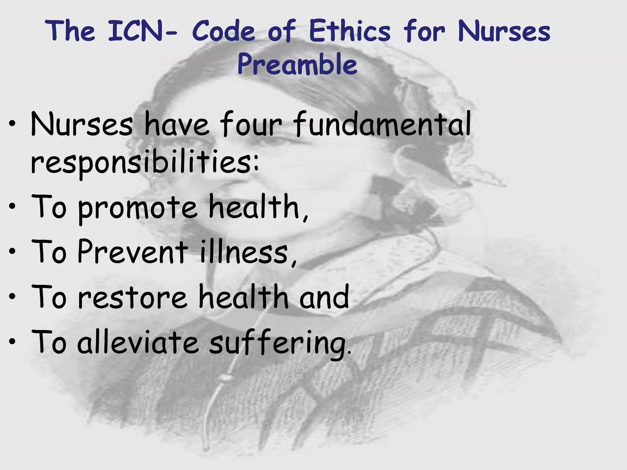 Nursing …..
Care to humanity.
Universal.
Working for a noble cause.
Dealing with human life.
Respect for human rights, including cultural
rights.
Right to life.
Treating client with dignity.
The ICN- Code of Ethics for Nurses
Preamble
• Nurses have four fundamental
responsibilities:
• To promote health,
• To Prevent illness,
• To restore health and
• To alleviate suffering.
 
