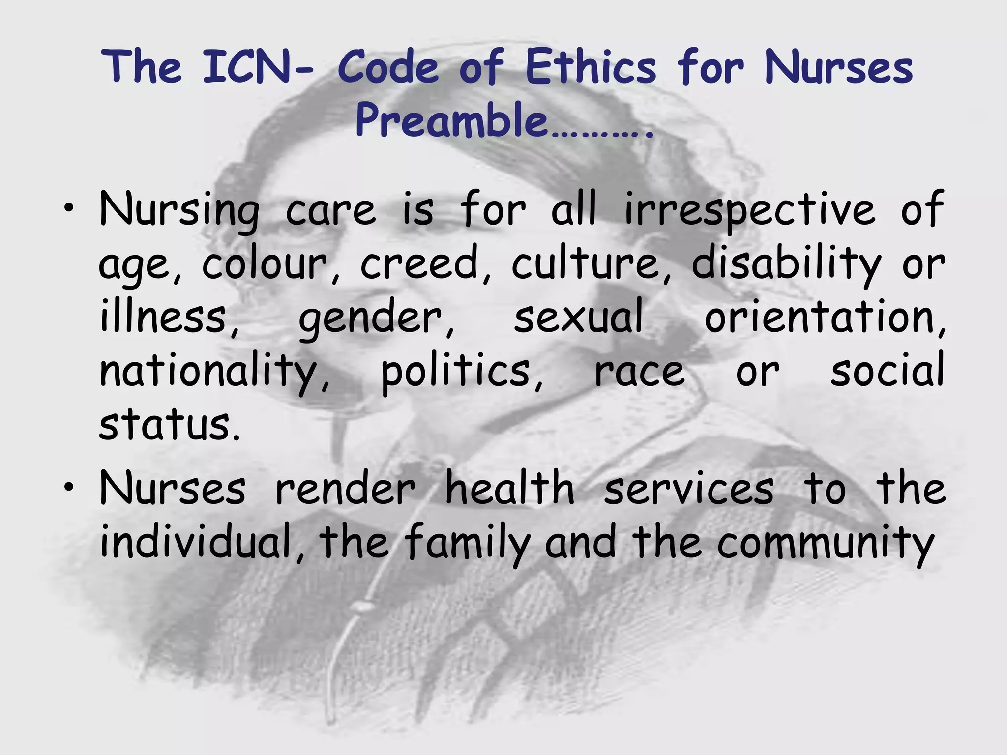 Nursing …..
Care to humanity.
Universal.
Working for a noble cause.
Dealing with human life.
Respect for human rights, including cultural
rights.
Right to life.
Treating client with dignity.
• Nursing care is for all irrespective of
age, colour, creed, culture, disability or
illness, gender, sexual orientation,
nationality, politics, race or social
status.
• Nurses render health services to the
individual, the family and the community
The ICN- Code of Ethics for Nurses
Preamble……….
 