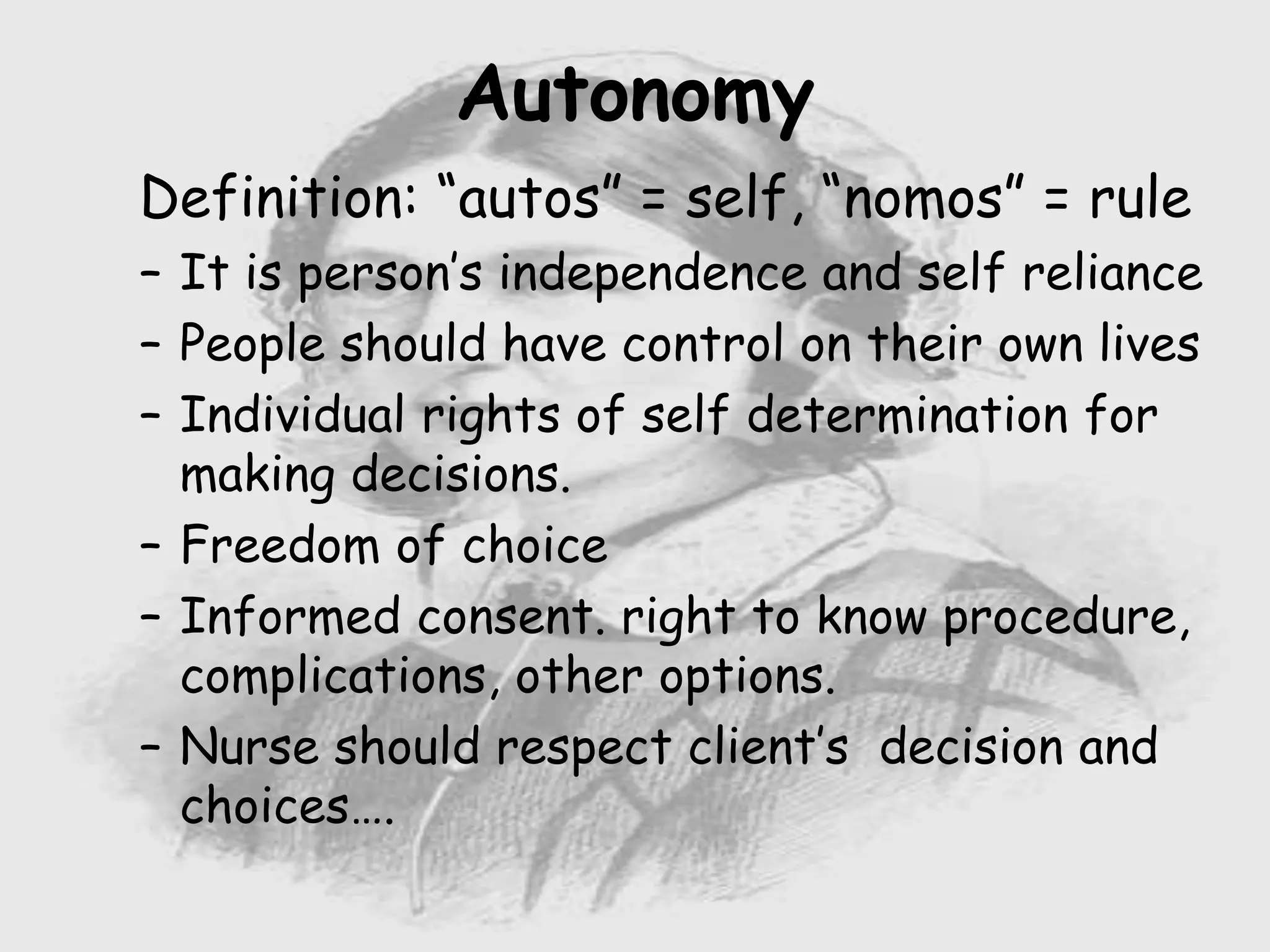 Nursing …..
Care to humanity.
Universal.
Working for a noble cause.
Dealing with human life.
Respect for human rights, including cultural
rights.
Right to life.
Treating client with dignity.
Definition: “autos” = self, “nomos” = rule
– It is person’s independence and self reliance
– People should have control on their own lives
– Individual rights of self determination for
making decisions.
– Freedom of choice
– Informed consent. right to know procedure,
complications, other options.
– Nurse should respect client’s decision and
choices….
Autonomy
 
