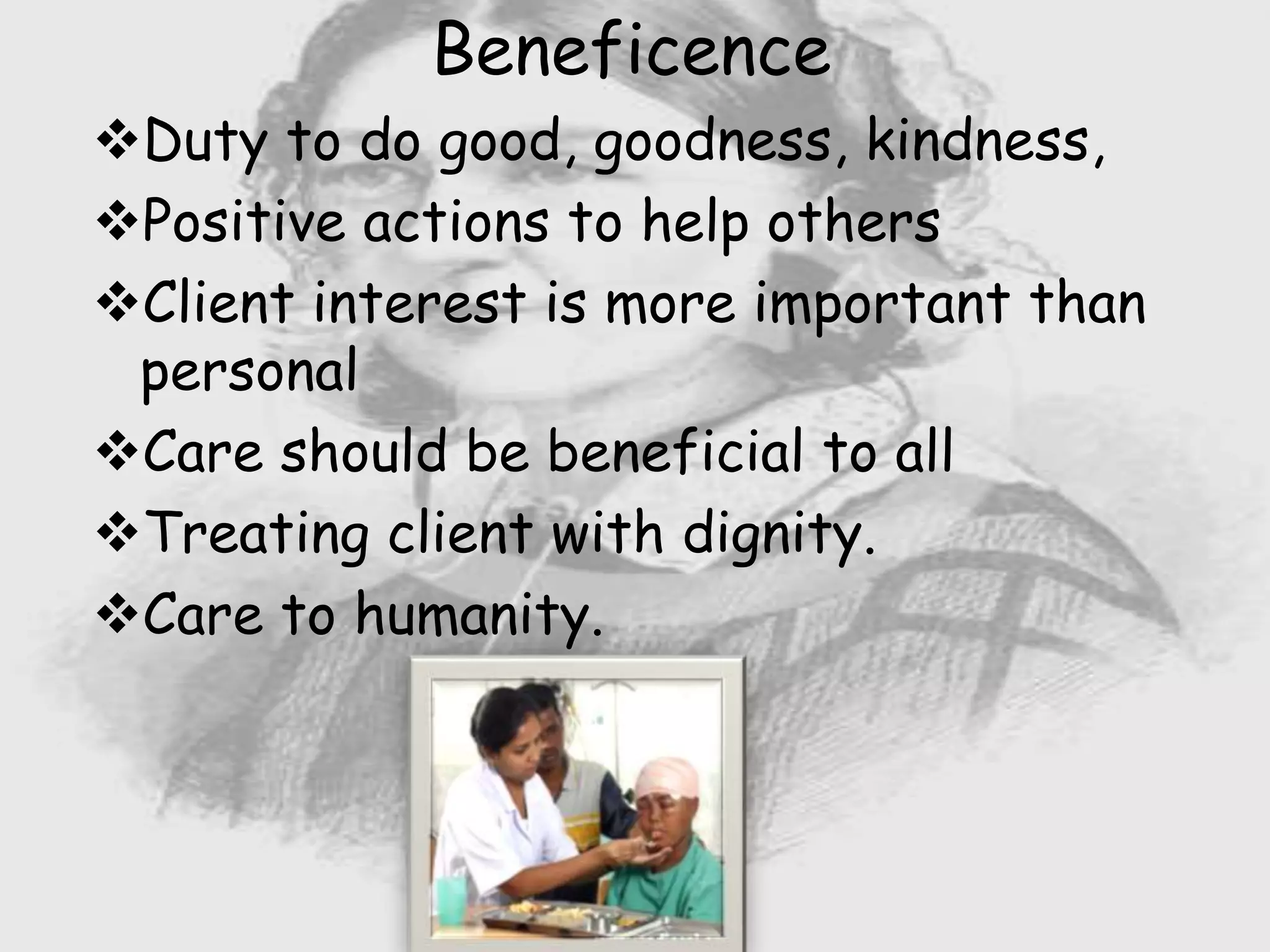 Nursing …..
Universal.
Working for a noble cause.
Dealing with human life.
Respect for human rights, including cultural
rights.
Right to life.
Beneficence
Duty to do good, goodness, kindness,
Positive actions to help others
Client interest is more important than
personal
Care should be beneficial to all
Treating client with dignity.
Care to humanity.
 