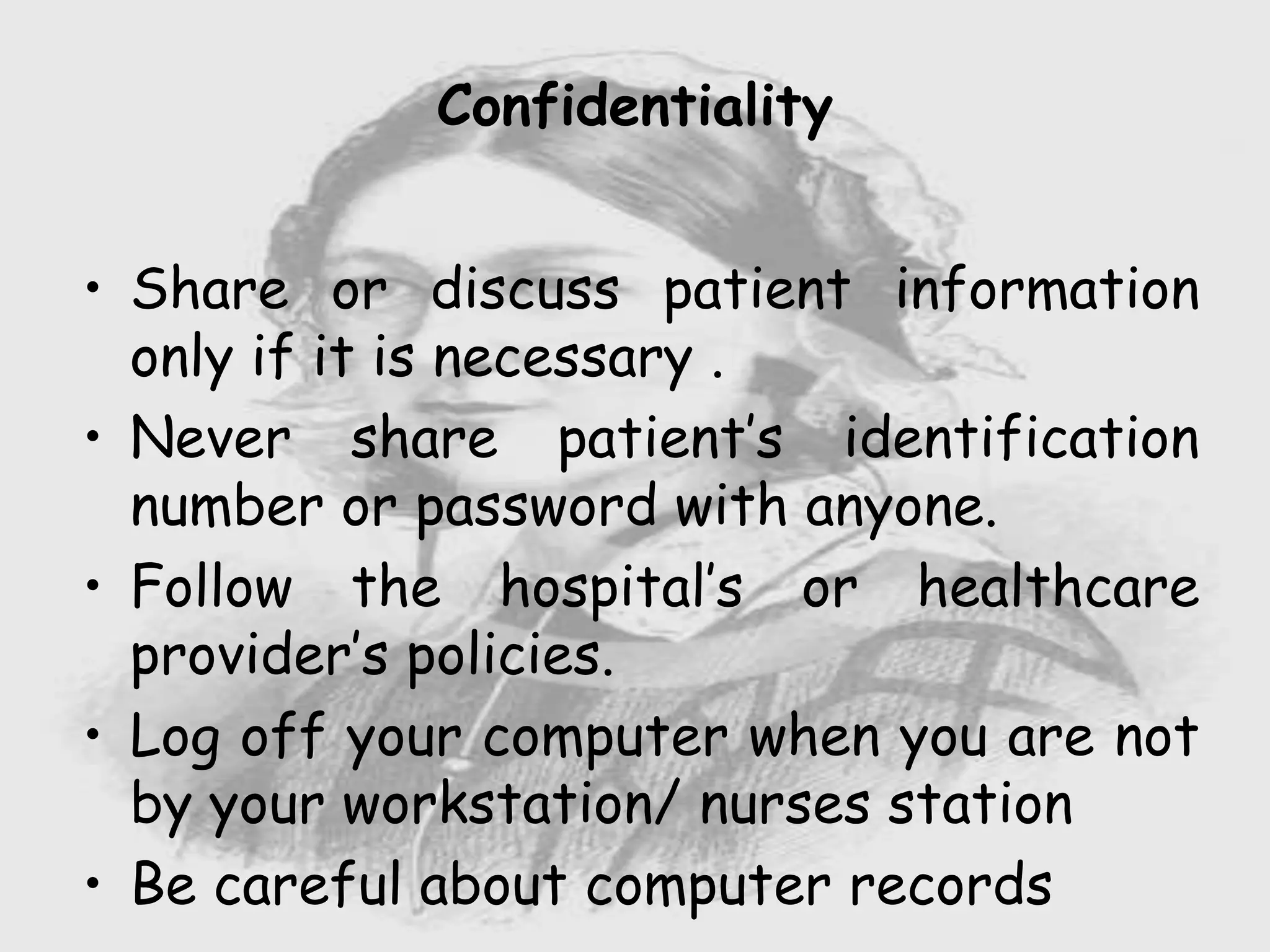 Nursing …..
Care to humanity.
Universal.
Working for a noble cause.
Dealing with human life.
Respect for human rights, including cultural
rights.
Right to life.
Treating client with dignity.
Confidentiality
• Share or discuss patient information
only if it is necessary .
• Never share patient’s identification
number or password with anyone.
• Follow the hospital’s or healthcare
provider’s policies.
• Log off your computer when you are not
by your workstation/ nurses station
• Be careful about computer records
 