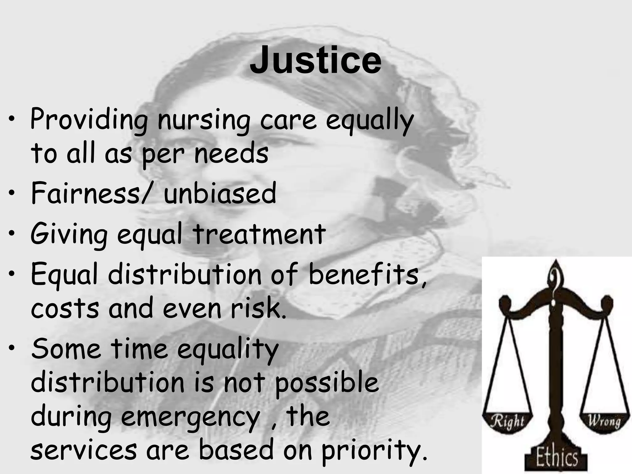 Nursing …..
Care to humanity.
Universal.
Working for a noble cause.
Dealing with human life.
Respect for human rights, including cultural
rights.
Right to life.
Treating client with dignity.
Justice
• Providing nursing care equally
to all as per needs
• Fairness/ unbiased
• Giving equal treatment
• Equal distribution of benefits,
costs and even risk.
• Some time equality
distribution is not possible
during emergency , the
services are based on priority.
 