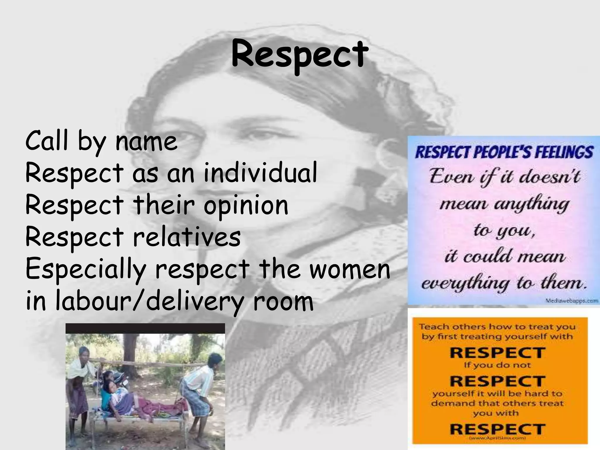 Nursing …..
Care to humanity.
Universal.
Working for a noble cause.
Dealing with human life.
Respect for human rights, including cultural
rights.
Right to life.
Treating client with dignity.
Respect
Call by name
Respect as an individual
Respect their opinion
Respect relatives
Especially respect the women
in labour/delivery room
 