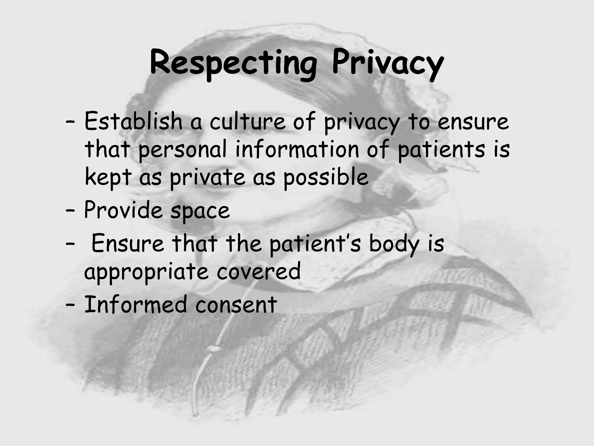 – Establish a culture of privacy to ensure
that personal information of patients is
kept as private as possible
– Provide space
– Ensure that the patient’s body is
appropriate covered
– Informed consent
Respecting Privacy
 