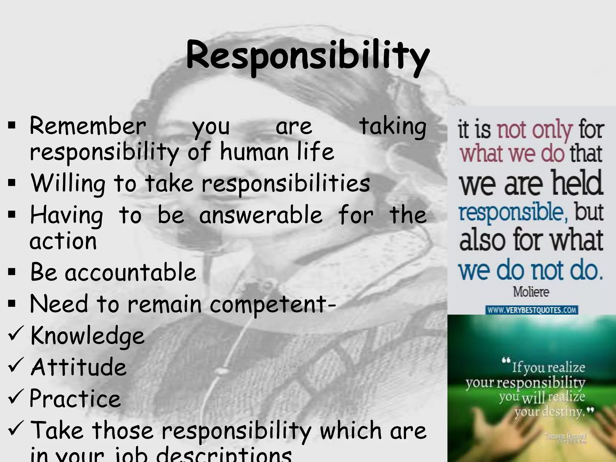 Nursing …..
Care to humanity.
Universal.
Working for a noble cause.
Dealing with human life.
Respect for human rights, including cultural
rights.
Right to life.
Treating client with dignity.
Responsibility
 Remember you are taking
responsibility of human life
 Willing to take responsibilities
 Having to be answerable for the
action
 Be accountable
 Need to remain competent-
 Knowledge
 Attitude
 Practice
 Take those responsibility which are
 