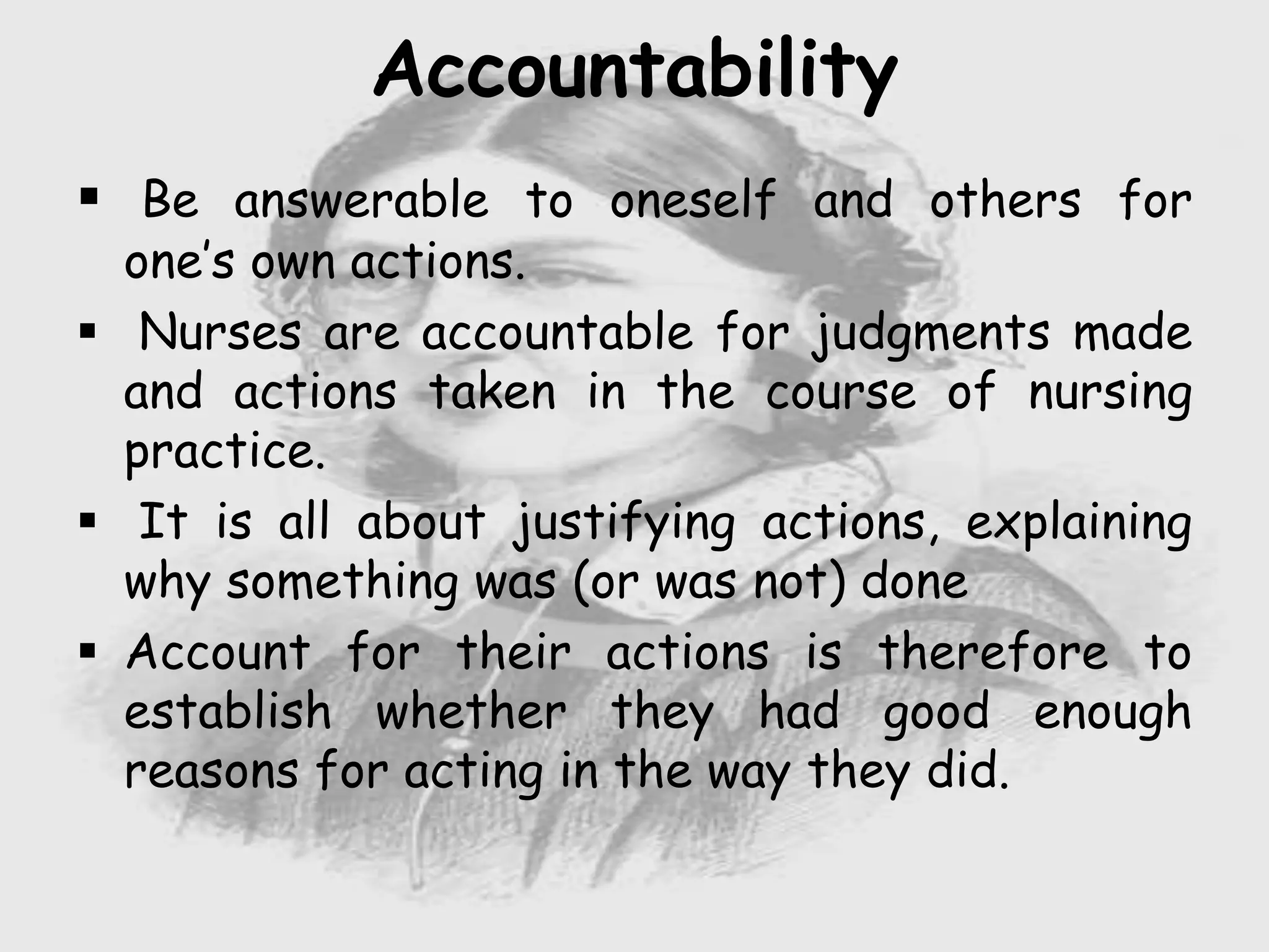  Be answerable to oneself and others for
one’s own actions.
 Nurses are accountable for judgments made
and actions taken in the course of nursing
practice.
 It is all about justifying actions, explaining
why something was (or was not) done
 Account for their actions is therefore to
establish whether they had good enough
reasons for acting in the way they did.
Accountability
 