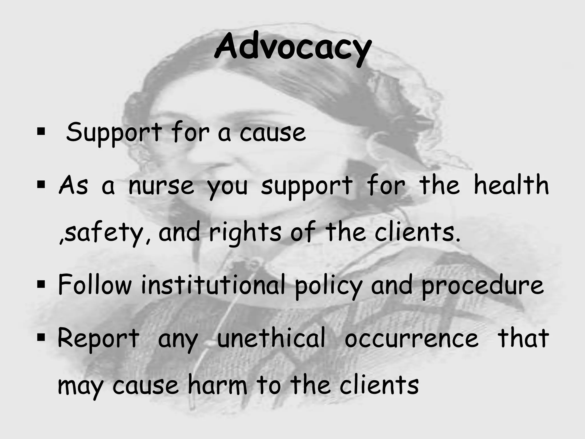  Support for a cause
 As a nurse you support for the health
,safety, and rights of the clients.
 Follow institutional policy and procedure
 Report any unethical occurrence that
may cause harm to the clients
Advocacy
 