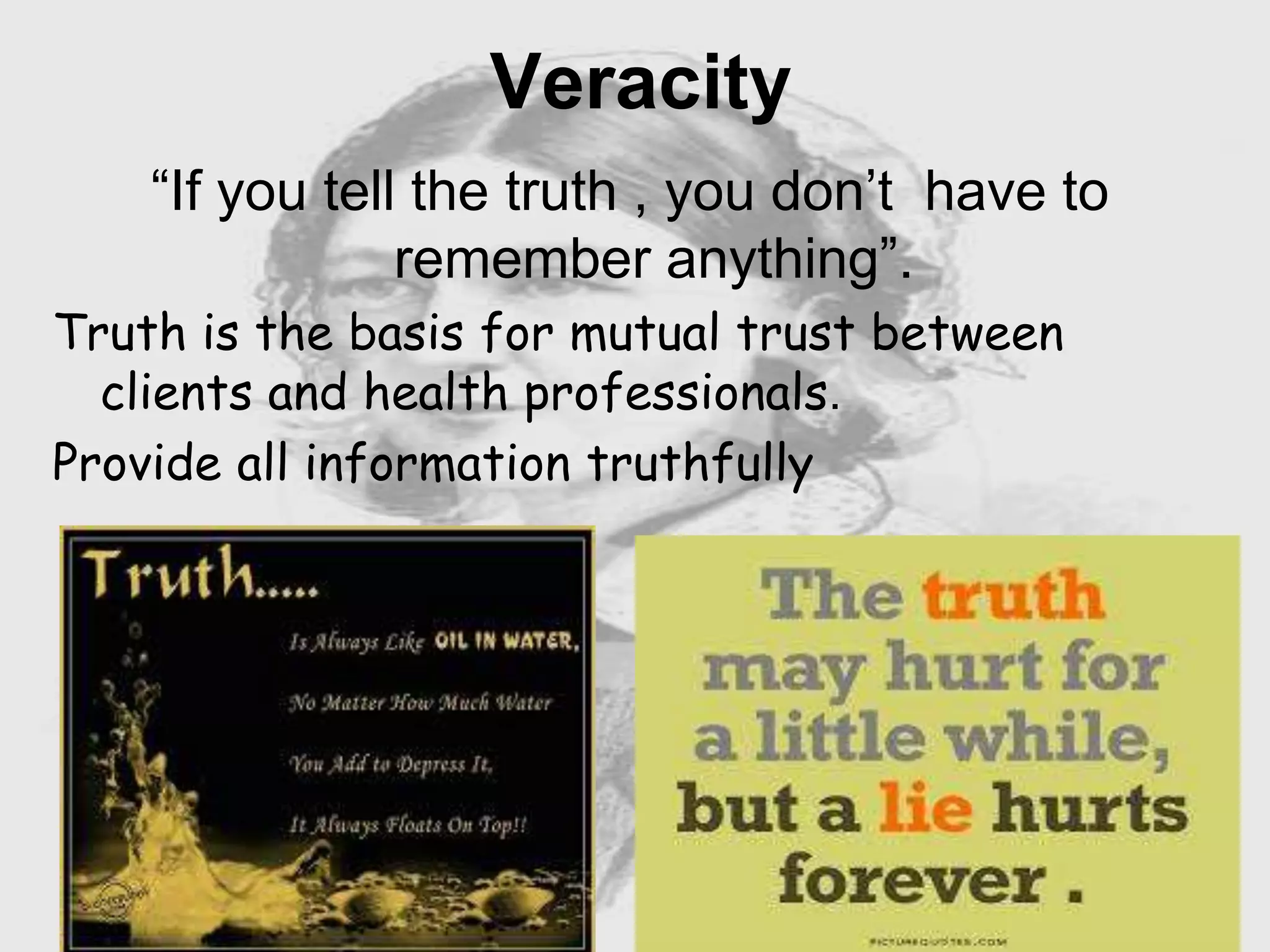 Nursing …..
Care to humanity.
Universal.
Working for a noble cause.
Dealing with human life.
Respect for human rights, including cultural
rights.
Right to life.
Treating client with dignity.
Veracity
“If you tell the truth , you don’t have to
remember anything”.
Truth is the basis for mutual trust between
clients and health professionals.
Provide all information truthfully
 