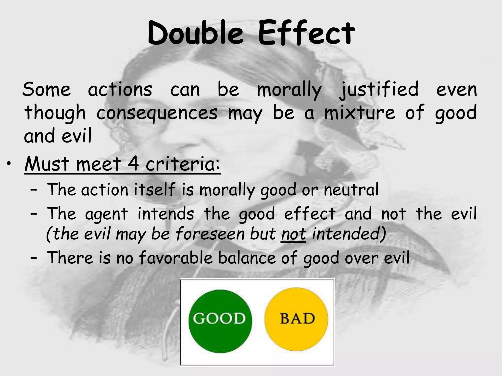 Nursing …..
Care to humanity.
Universal.
Working for a noble cause.
Dealing with human life.
Respect for human rights, including cultural
rights.
Right to life.
Treating client with dignity.
Double Effect
Some actions can be morally justified even
though consequences may be a mixture of good
and evil
• Must meet 4 criteria:
– The action itself is morally good or neutral
– The agent intends the good effect and not the evil
(the evil may be foreseen but not intended)
– There is no favorable balance of good over evil
 