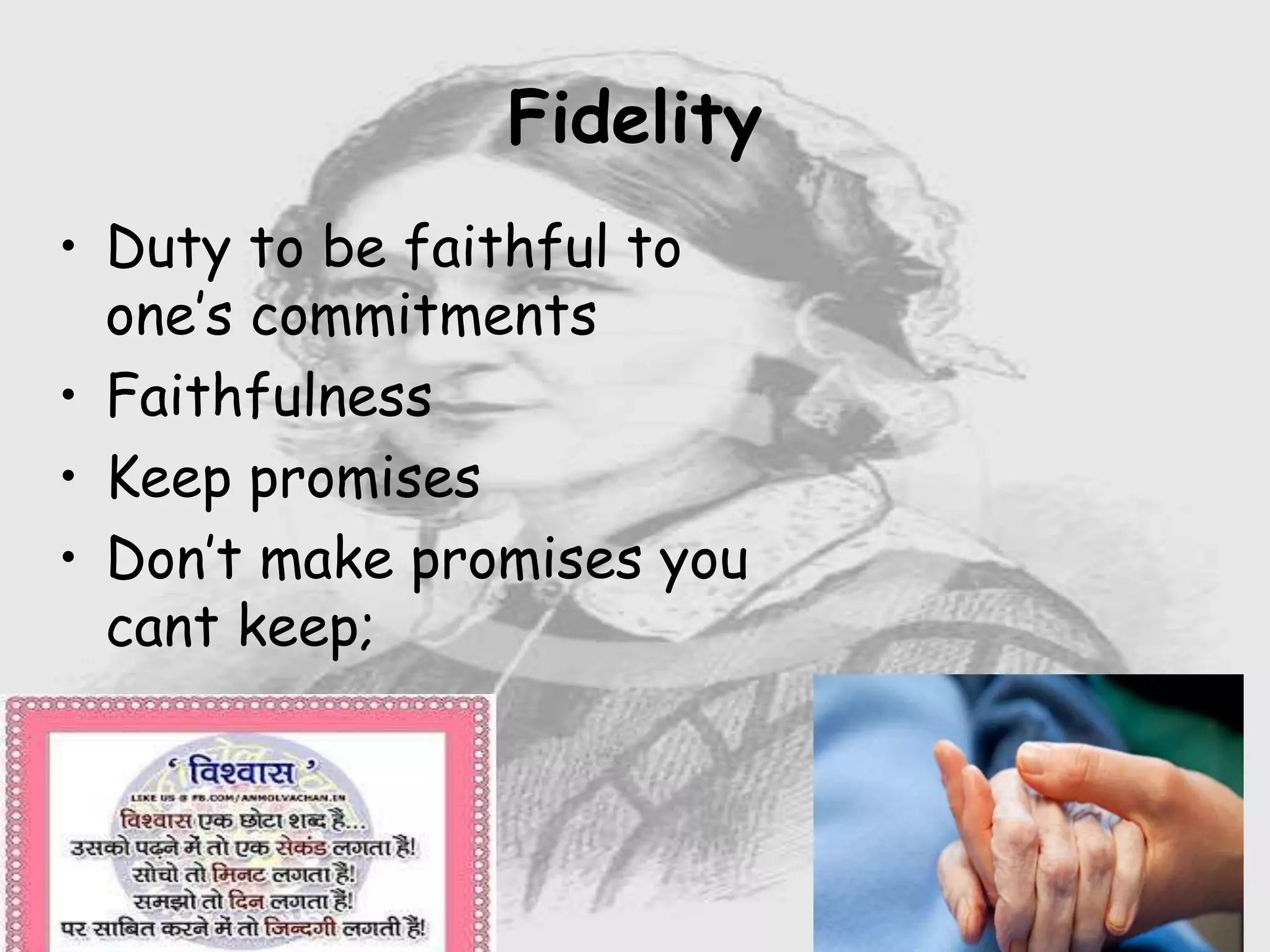 Nursing …..
Care to humanity.
Universal.
Working for a noble cause.
Dealing with human life.
Respect for human rights, including cultural
rights.
Right to life.
Treating client with dignity.
• Duty to be faithful to
one’s commitments
• Faithfulness
• Keep promises
• Don’t make promises you
cant keep;
Fidelity
 