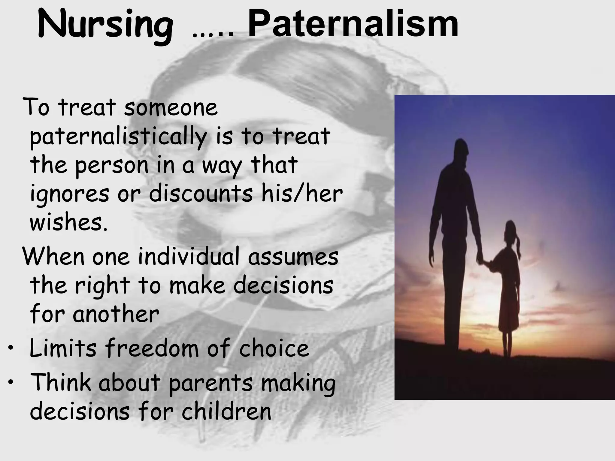 Nursing ….. Paternalism
To treat someone
paternalistically is to treat
the person in a way that
ignores or discounts his/her
wishes.
When one individual assumes
the right to make decisions
for another
• Limits freedom of choice
• Think about parents making
decisions for children
 