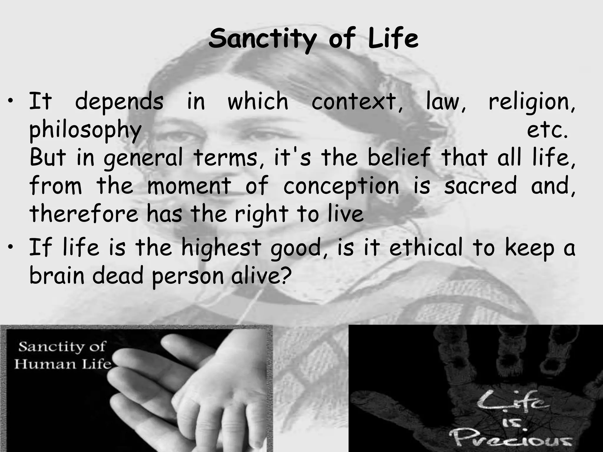Sanctity of Life
• It depends in which context, law, religion,
philosophy etc.
But in general terms, it's the belief that all life,
from the moment of conception is sacred and,
therefore has the right to live
• If life is the highest good, is it ethical to keep a
brain dead person alive?
 