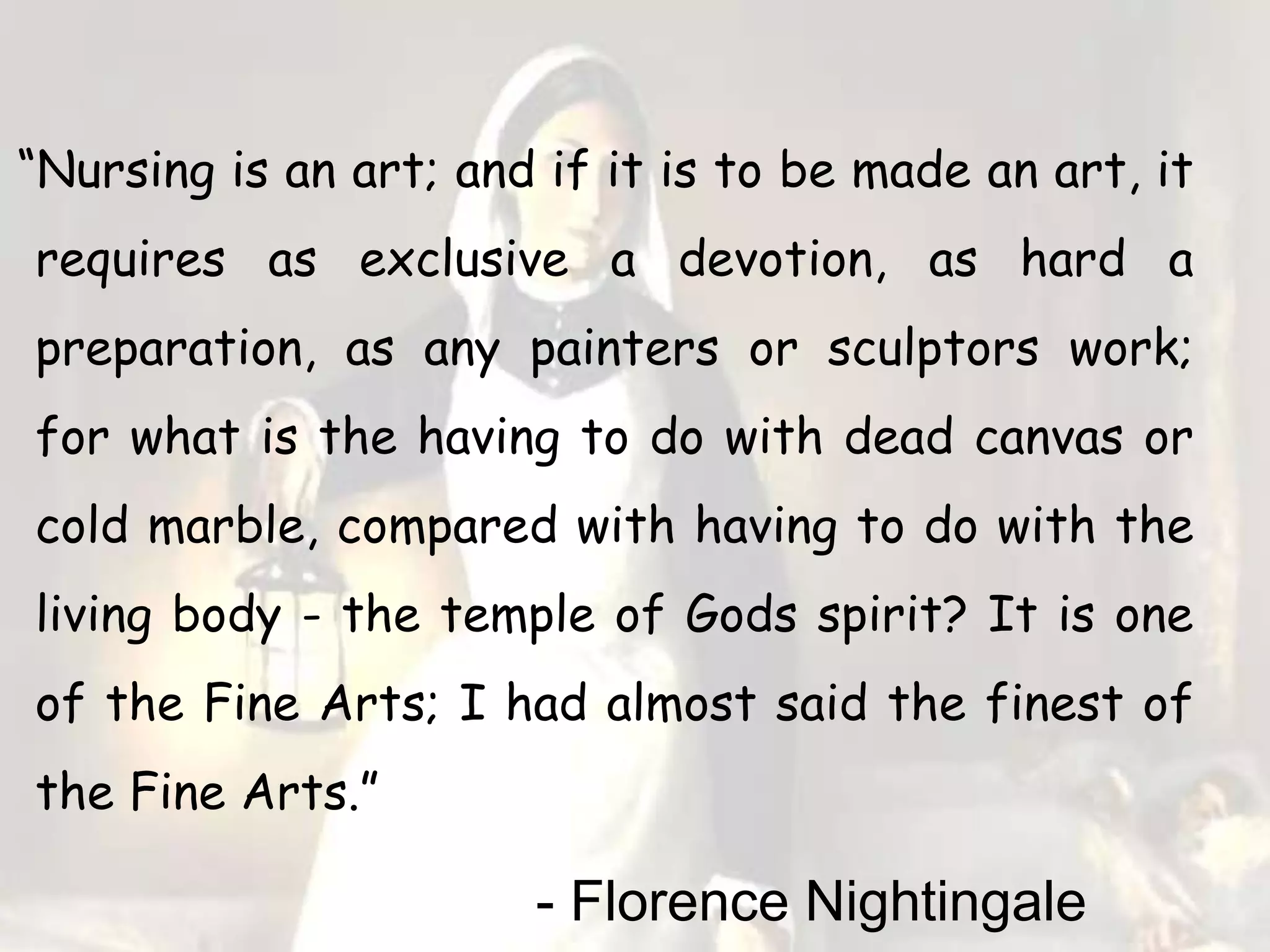 “Nursing is an art; and if it is to be made an art, it
requires as exclusive a devotion, as hard a
preparation, as any painters or sculptors work;
for what is the having to do with dead canvas or
cold marble, compared with having to do with the
living body - the temple of Gods spirit? It is one
of the Fine Arts; I had almost said the finest of
the Fine Arts.”
- Florence Nightingale
 