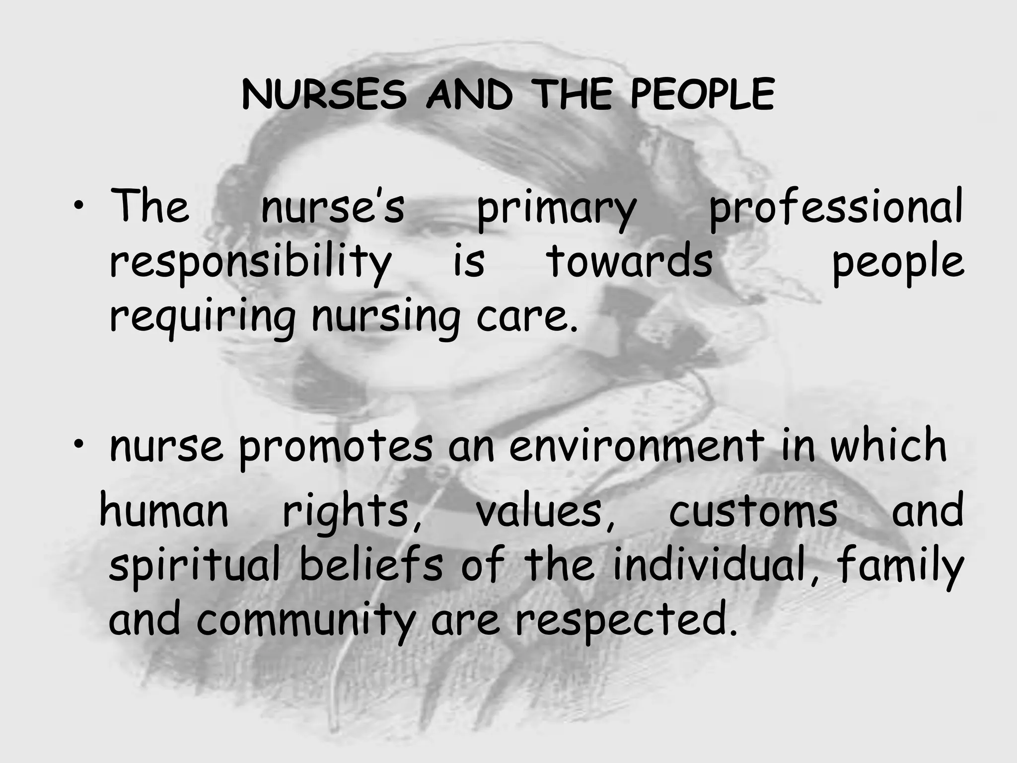 Nursing …..
Care to humanity.
Universal.
Working for a noble cause.
Dealing with human life.
Respect for human rights, including cultural
rights.
Right to life.
Treating client with dignity.
• The nurse’s primary professional
responsibility is towards people
requiring nursing care.
• nurse promotes an environment in which
human rights, values, customs and
spiritual beliefs of the individual, family
and community are respected.
NURSES AND THE PEOPLE
 
