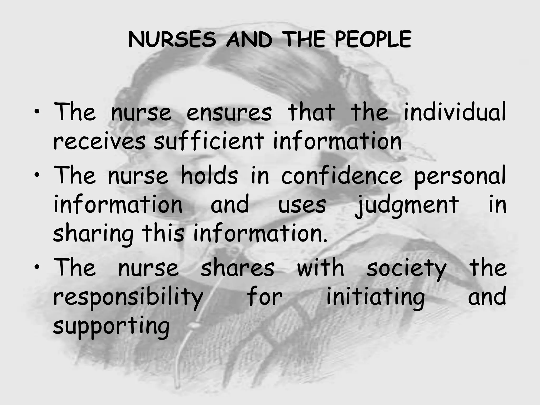 Nursing …..
Care to humanity.
Universal.
Working for a noble cause.
Dealing with human life.
Respect for human rights, including cultural
rights.
Right to life.
Treating client with dignity.
• The nurse ensures that the individual
receives sufficient information
• The nurse holds in confidence personal
information and uses judgment in
sharing this information.
• The nurse shares with society the
responsibility for initiating and
supporting
NURSES AND THE PEOPLE
 