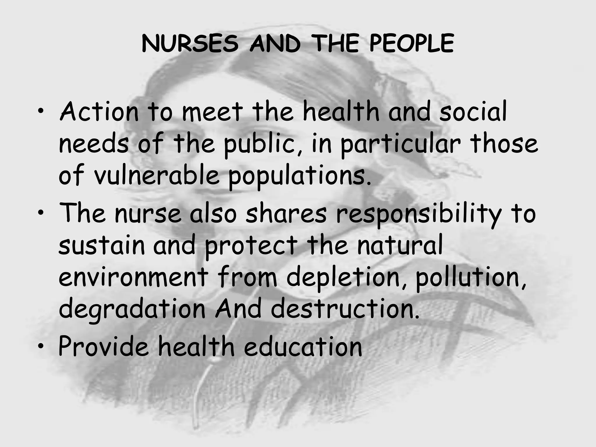 Nursing …..
Care to humanity.
Universal.
Working for a noble cause.
Dealing with human life.
Respect for human rights, including cultural
rights.
Right to life.
Treating client with dignity.
• Action to meet the health and social
needs of the public, in particular those
of vulnerable populations.
• The nurse also shares responsibility to
sustain and protect the natural
environment from depletion, pollution,
degradation And destruction.
• Provide health education
NURSES AND THE PEOPLE
 