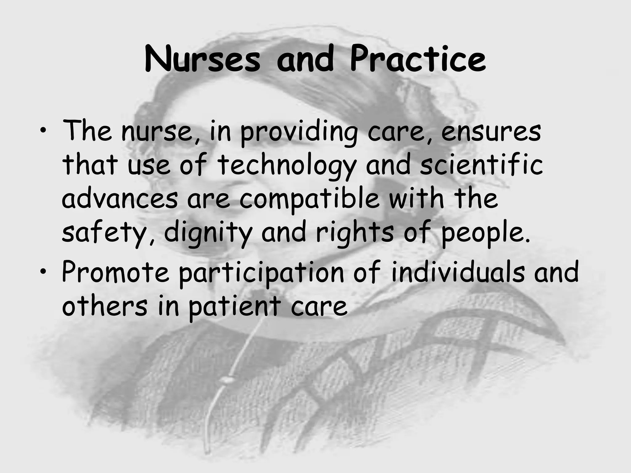 Nursing …..
Care to humanity.
Universal.
Working for a noble cause.
Dealing with human life.
Respect for human rights, including cultural
rights.
Right to life.
Treating client with dignity.
Nurses and Practice
• The nurse, in providing care, ensures
that use of technology and scientific
advances are compatible with the
safety, dignity and rights of people.
• Promote participation of individuals and
others in patient care
 
