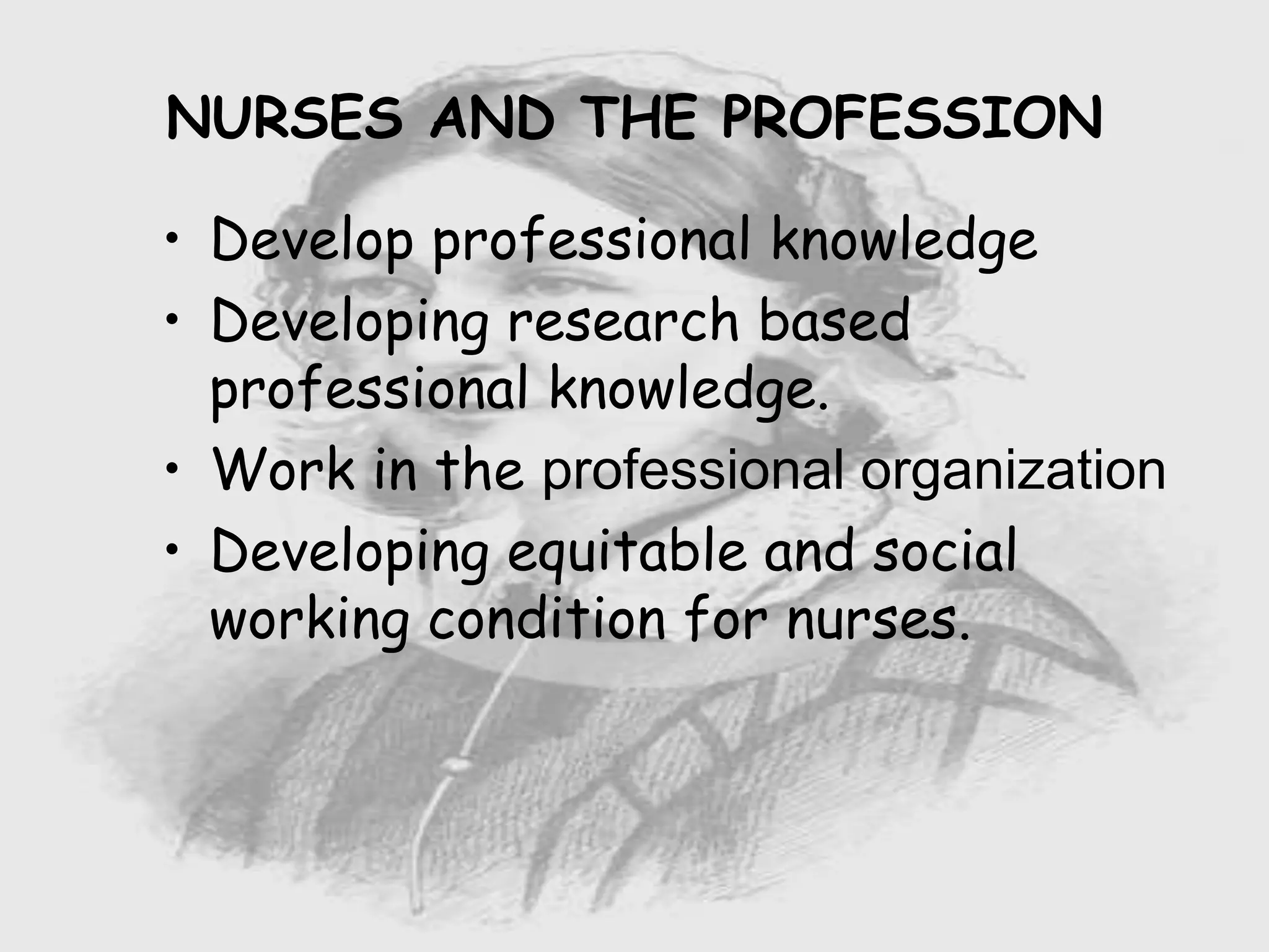 Nursing …..
Care to humanity.
Universal.
Working for a noble cause.
Dealing with human life.
Respect for human rights, including cultural
rights.
Right to life.
Treating client with dignity.
NURSES AND THE PROFESSION
• Develop professional knowledge
• Developing research based
professional knowledge.
• Work in the professional organization
• Developing equitable and social
working condition for nurses.
 