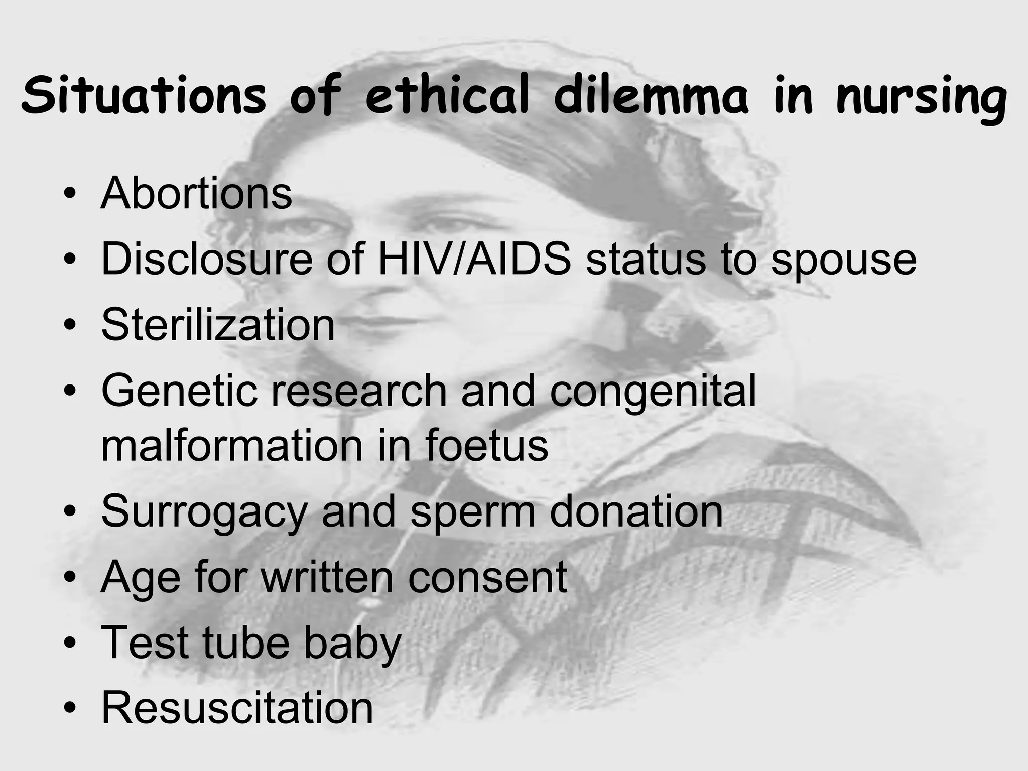 • Abortions
• Disclosure of HIV/AIDS status to spouse
• Sterilization
• Genetic research and congenital
malformation in foetus
• Surrogacy and sperm donation
• Age for written consent
• Test tube baby
• Resuscitation
Situations of ethical dilemma in nursing
 
