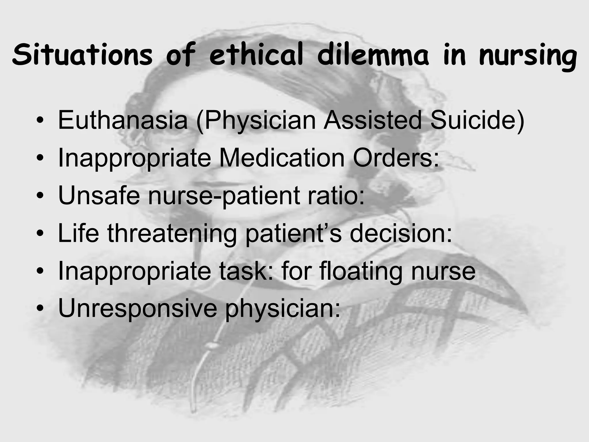 • Euthanasia (Physician Assisted Suicide)
• Inappropriate Medication Orders:
• Unsafe nurse-patient ratio:
• Life threatening patient’s decision:
• Inappropriate task: for floating nurse
• Unresponsive physician:
Situations of ethical dilemma in nursing
 