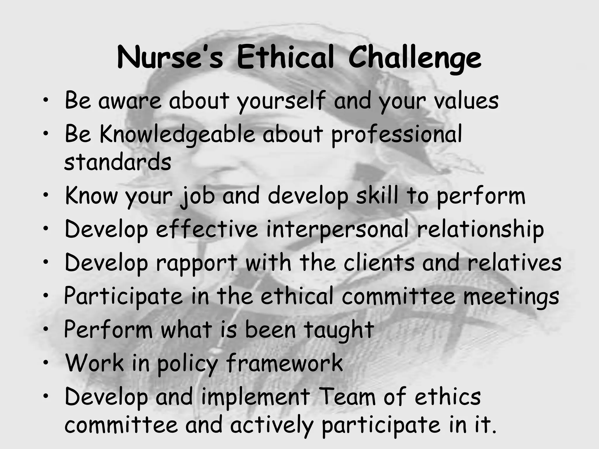 • Be aware about yourself and your values
• Be Knowledgeable about professional
standards
• Know your job and develop skill to perform
• Develop effective interpersonal relationship
• Develop rapport with the clients and relatives
• Participate in the ethical committee meetings
• Perform what is been taught
• Work in policy framework
• Develop and implement Team of ethics
committee and actively participate in it.
Nurse’s Ethical Challenge
 