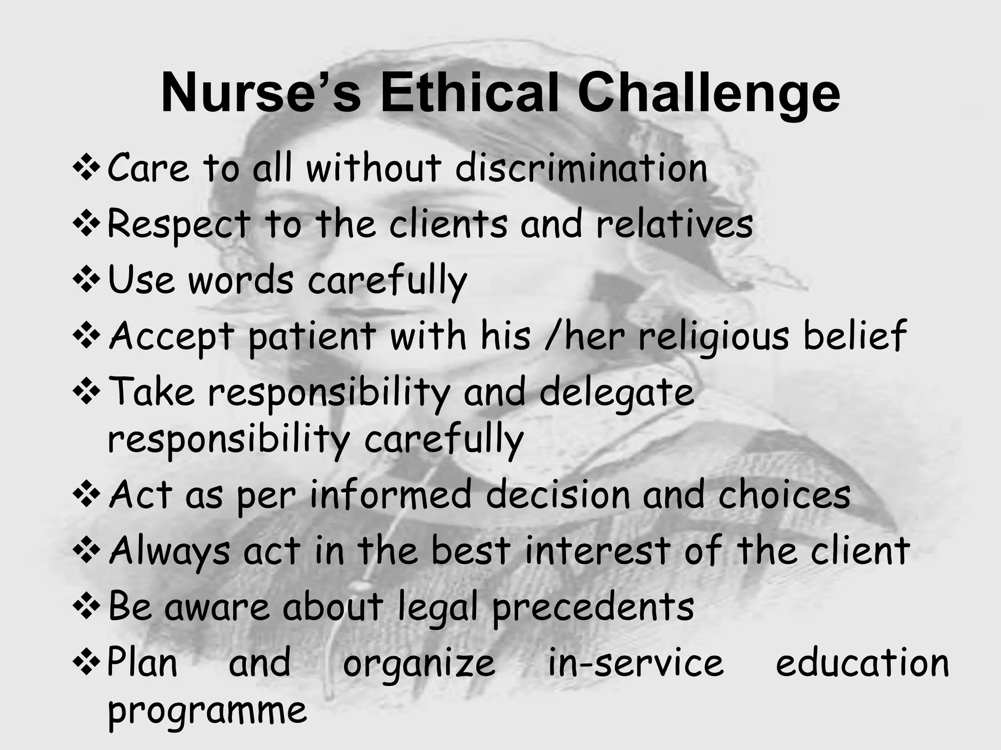 Care to all without discrimination
Respect to the clients and relatives
Use words carefully
Accept patient with his /her religious belief
Take responsibility and delegate
responsibility carefully
Act as per informed decision and choices
Always act in the best interest of the client
Be aware about legal precedents
Plan and organize in-service education
programme
Nurse’s Ethical Challenge
 