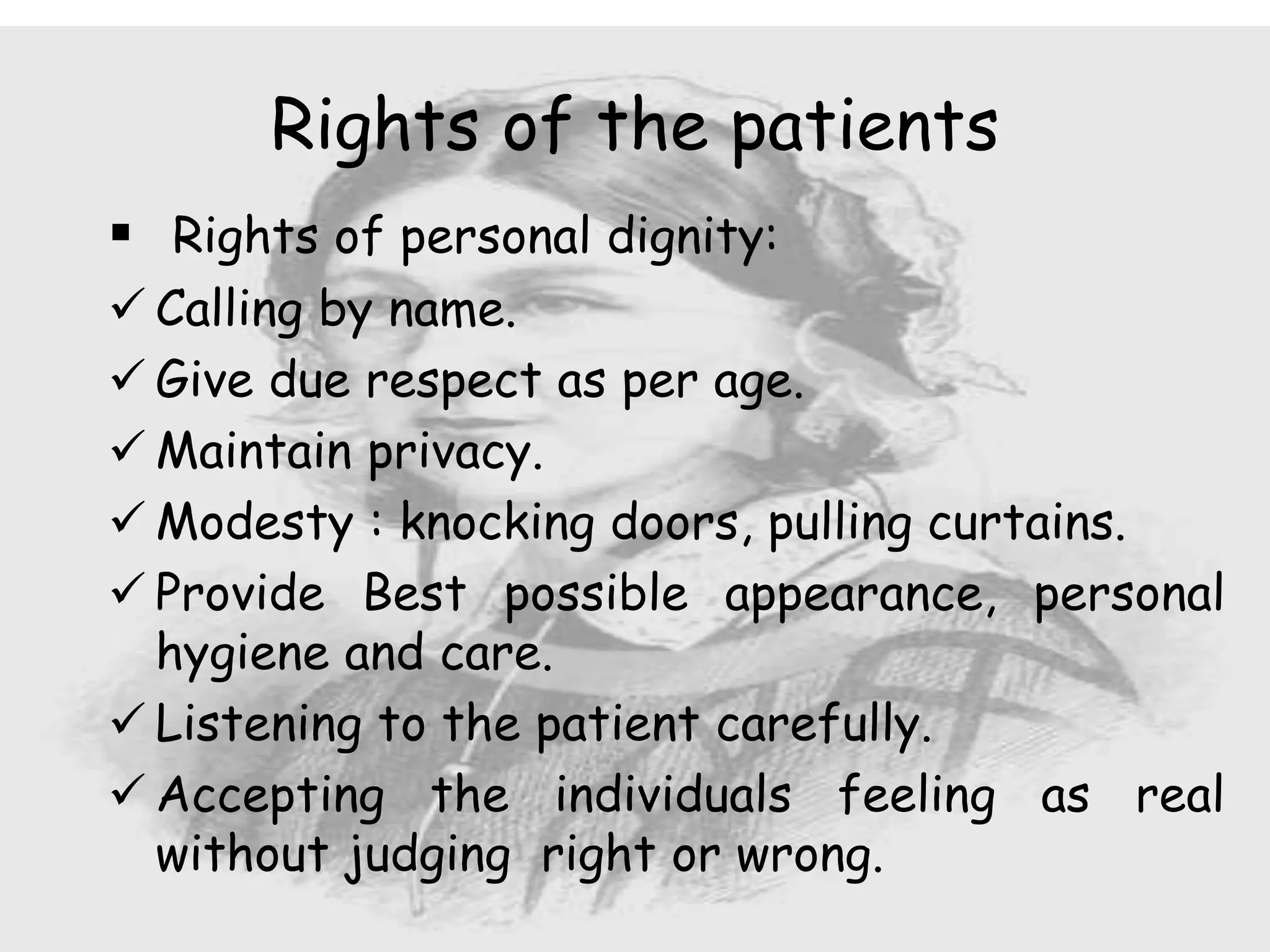  Rights of personal dignity:
 Calling by name.
 Give due respect as per age.
 Maintain privacy.
 Modesty : knocking doors, pulling curtains.
 Provide Best possible appearance, personal
hygiene and care.
 Listening to the patient carefully.
 Accepting the individuals feeling as real
without judging right or wrong.
Rights of the patients
 