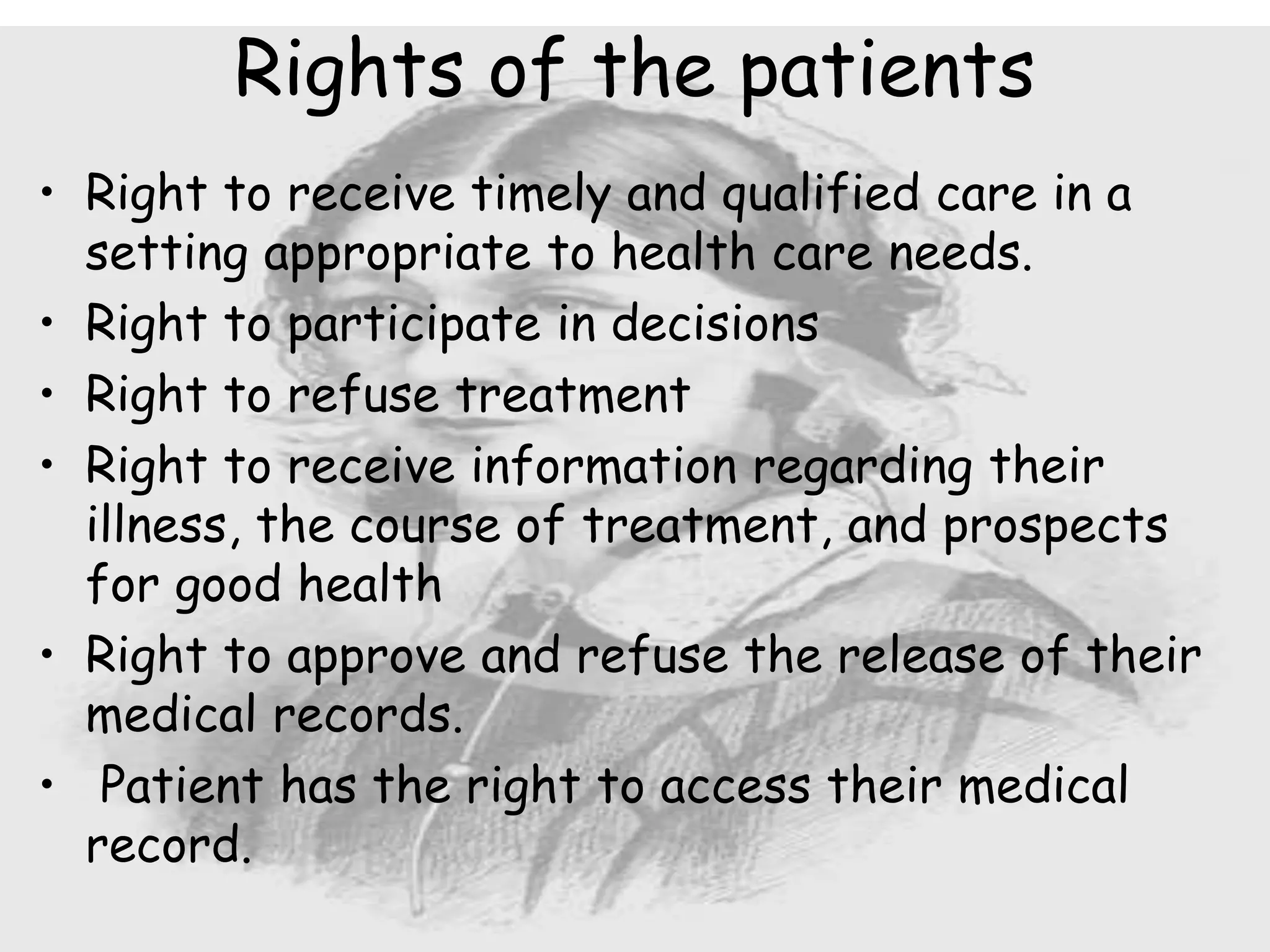 • Right to receive timely and qualified care in a
setting appropriate to health care needs.
• Right to participate in decisions
• Right to refuse treatment
• Right to receive information regarding their
illness, the course of treatment, and prospects
for good health
• Right to approve and refuse the release of their
medical records.
• Patient has the right to access their medical
record.
Rights of the patients
 