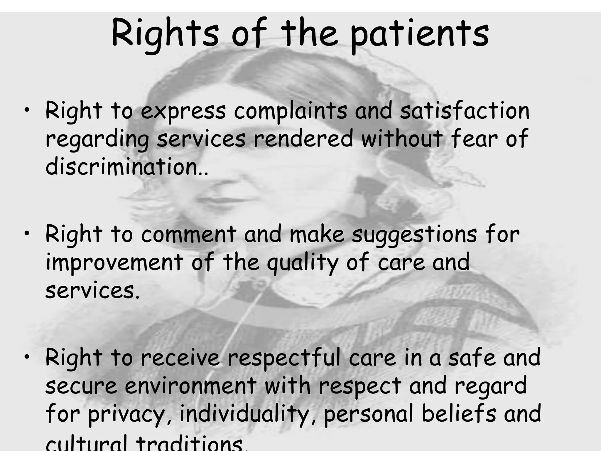 • Right to express complaints and satisfaction
regarding services rendered without fear of
discrimination..
• Right to comment and make suggestions for
improvement of the quality of care and
services.
• Right to receive respectful care in a safe and
secure environment with respect and regard
for privacy, individuality, personal beliefs and
Rights of the patients
 