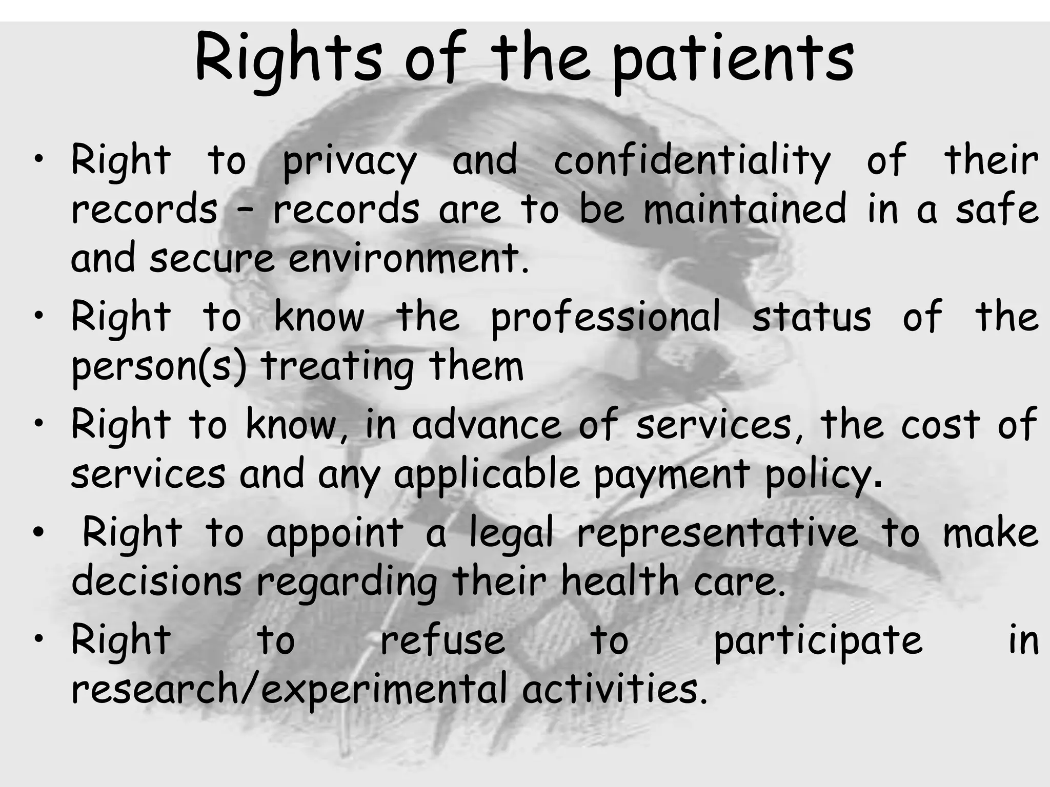 • Right to privacy and confidentiality of their
records – records are to be maintained in a safe
and secure environment.
• Right to know the professional status of the
person(s) treating them
• Right to know, in advance of services, the cost of
services and any applicable payment policy.
• Right to appoint a legal representative to make
decisions regarding their health care.
• Right to refuse to participate in
research/experimental activities.
Rights of the patients
 