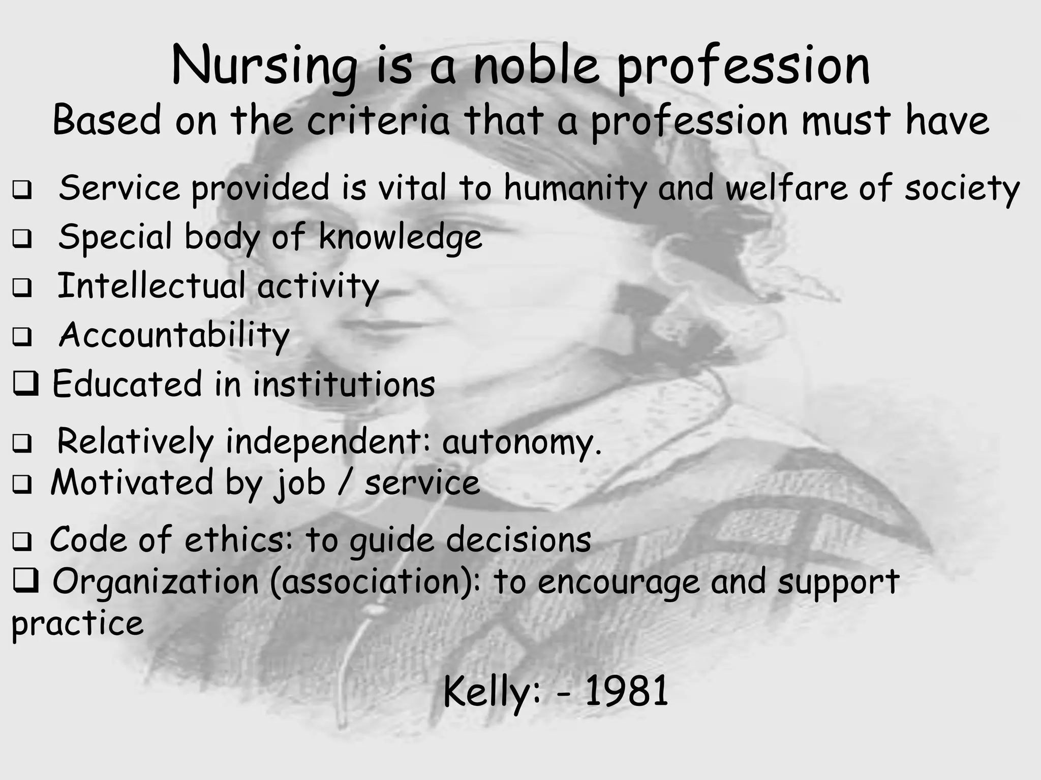 Nursing is a noble profession
Based on the criteria that a profession must have
 Service provided is vital to humanity and welfare of society
 Special body of knowledge
 Intellectual activity
 Accountability
 Educated in institutions
 Relatively independent: autonomy.
 Motivated by job / service
 Code of ethics: to guide decisions
 Organization (association): to encourage and support
practice
Kelly: - 1981
 