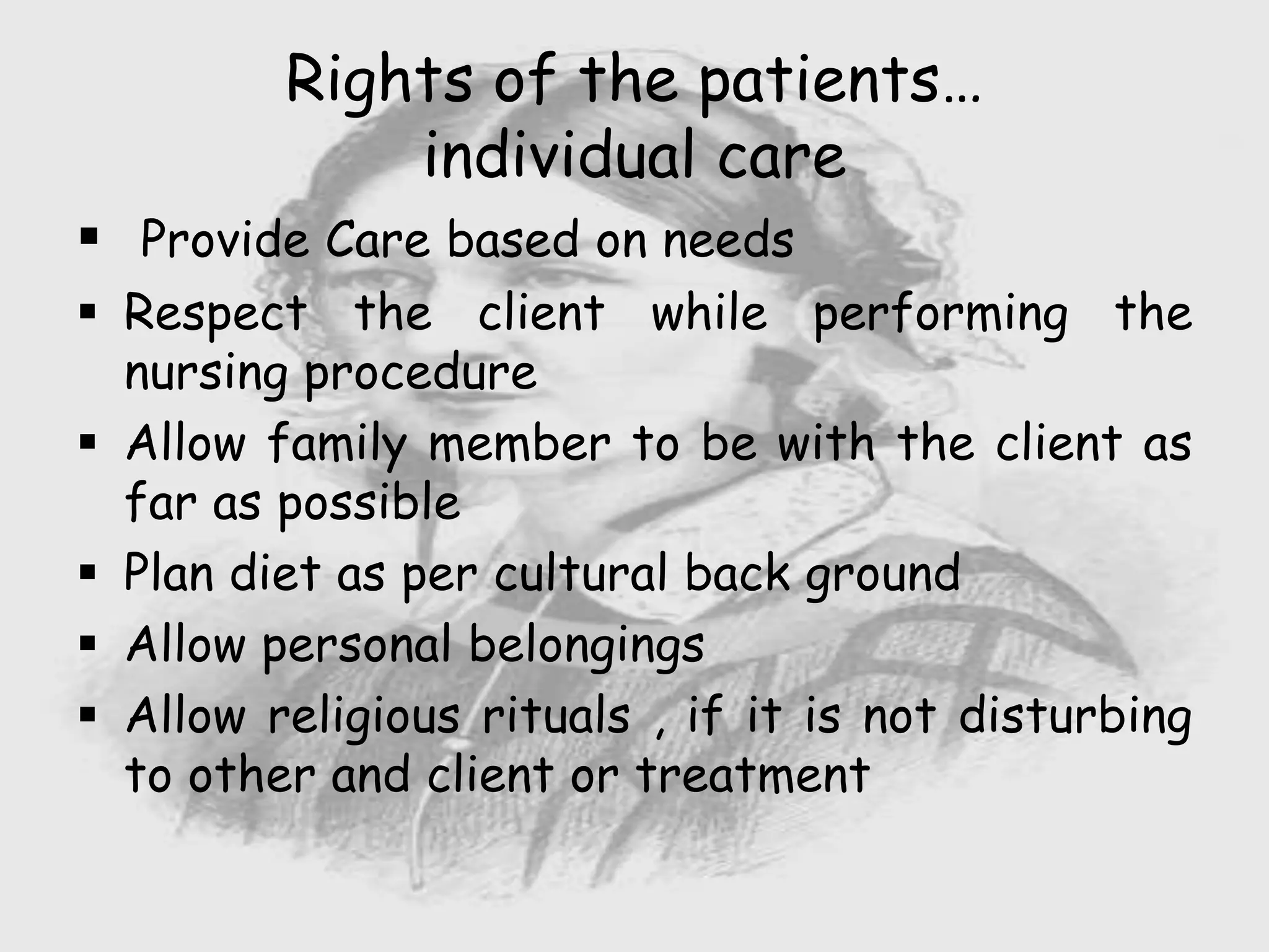  Provide Care based on needs
 Respect the client while performing the
nursing procedure
 Allow family member to be with the client as
far as possible
 Plan diet as per cultural back ground
 Allow personal belongings
 Allow religious rituals , if it is not disturbing
to other and client or treatment
Rights of the patients…
individual care
 
