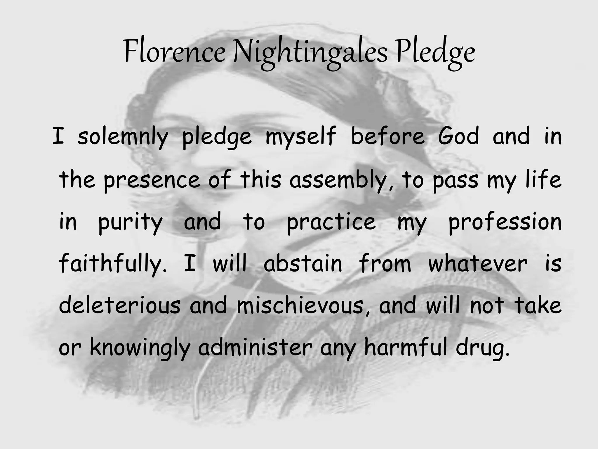 I solemnly pledge myself before God and in
the presence of this assembly, to pass my life
in purity and to practice my profession
faithfully. I will abstain from whatever is
deleterious and mischievous, and will not take
or knowingly administer any harmful drug.
Florence Nightingales Pledge
 