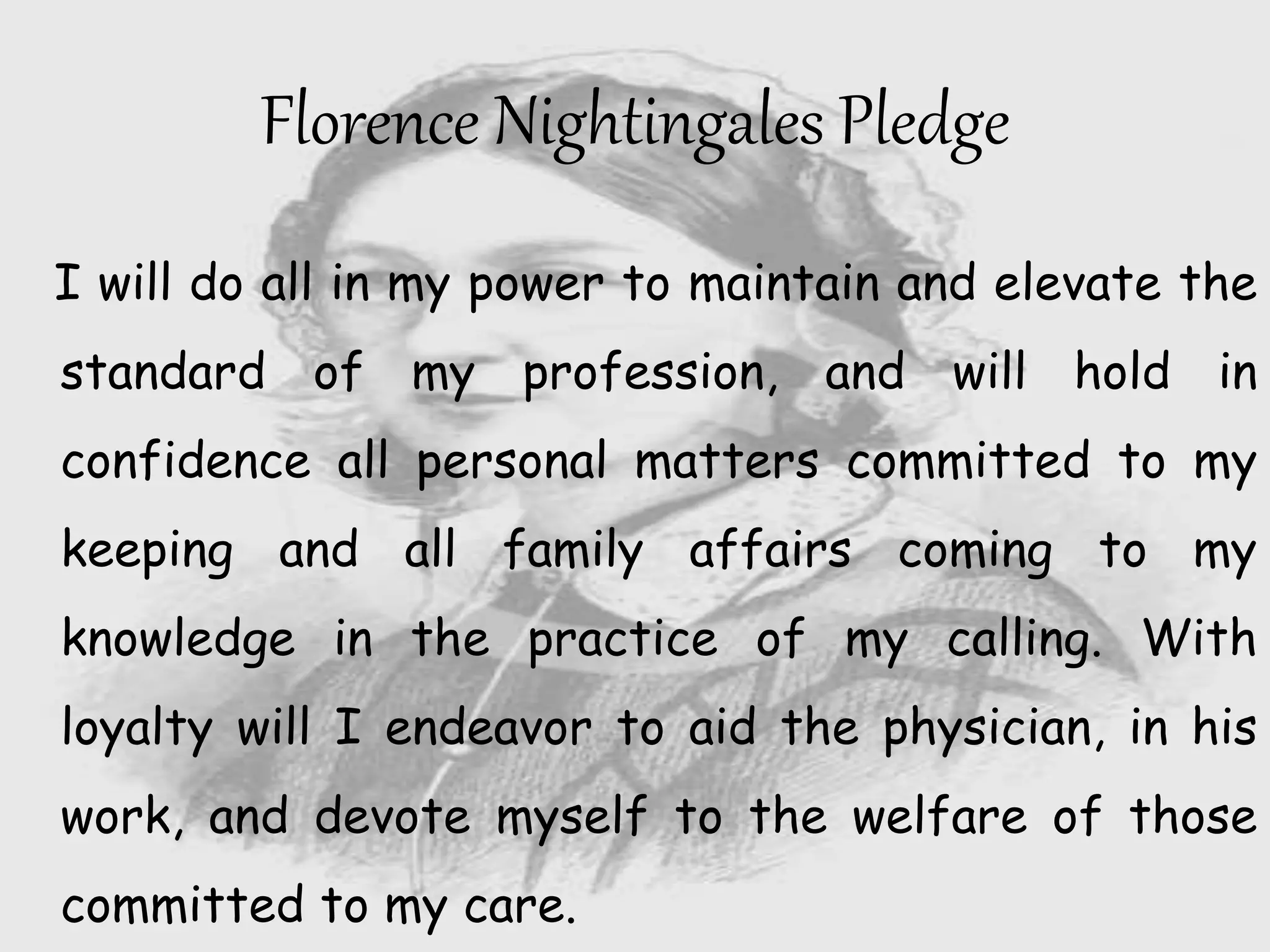 I will do all in my power to maintain and elevate the
standard of my profession, and will hold in
confidence all personal matters committed to my
keeping and all family affairs coming to my
knowledge in the practice of my calling. With
loyalty will I endeavor to aid the physician, in his
work, and devote myself to the welfare of those
committed to my care.
Florence Nightingales Pledge
 