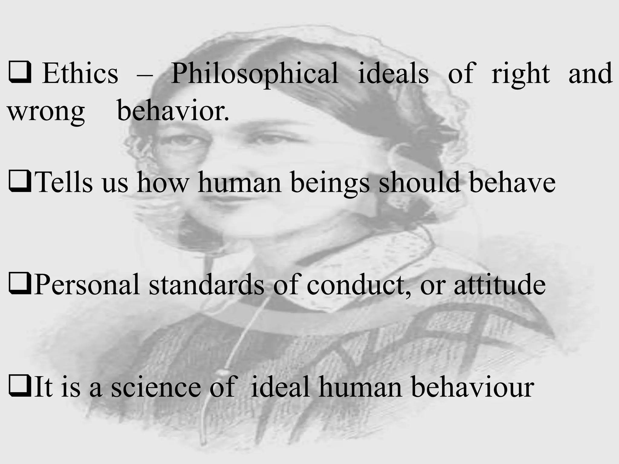  Ethics – Philosophical ideals of right and
wrong behavior.
Tells us how human beings should behave
Personal standards of conduct, or attitude
It is a science of ideal human behaviour
 