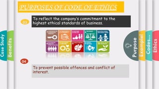 Ethics
Codes...
Example!
Purpose
Benefits
Case
Study
PURPOSES OF CODE OF ETHICS
To reflect the company’s commitment to the
highest ethical standards of business.
03
04
To prevent possible offences and conflict of
interest.
 