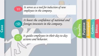 Ethics
Codes...
Example!
Purpose
Benefits
Case
It boost the confidence of national and
foreign investors in the company.
It guides employees in their day to day
actions and behavior.
It serves as a tool for induction of new
employees in the company.
 