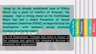 Ethics
Code
…..
Example!
Purpose
Benefits
Case:-
Going by its already established code of Ethics
Which has a point of Conflict of Interest, the
company took a strong stand on its truthfulness
Wipro has had a Global Prevention of Sexual
Harassment Committee (PSHC), an impartial body for
investigation, with members across locations,
including an external expert.
The UK Employment Tribunal had ruled in favour of
the company and upheld the company's decision to
terminate her employment.
Case
Study
 