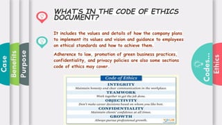 Ethics
Codes...
Purpose
Benefits
Case
It includes the values and details of how the company plans
to implement its values and vision and guidance to employees
on ethical standards and how to achieve them.
Adherence to law, promotion of green business practices,
confidentiality, and privacy policies are also some sections
code of ethics may cover.
WHAT’S IN THE CODE OF ETHICS
DOCUMENT?
 