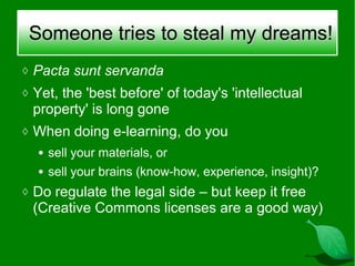 Someone tries to steal my dreams!
◊ Pacta sunt servanda
◊ Yet, the 'best before' of today's 'intellectual
 property' is long gone
◊ When doing e-learning, do you
  ●   sell your materials, or
  ●   sell your brains (know-how, experience, insight)?
◊ Do regulate the legal side – but keep it free
 (Creative Commons licenses are a good way)
 
