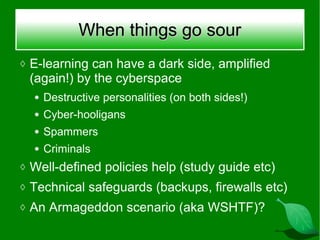 When things go sour
◊ E-learning can have a dark side, amplified
 (again!) by the cyberspace
  ●   Destructive personalities (on both sides!)
  ●   Cyber-hooligans
  ●   Spammers
  ●   Criminals
◊ Well-defined policies help (study guide etc)
◊ Technical safeguards (backups, firewalls etc)
◊ An Armageddon scenario (aka WSHTF)?
 