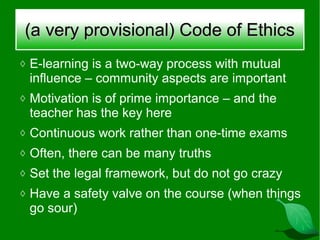 (a very provisional) Code of Ethics
◊ E-learning is a two-way process with mutual
 influence – community aspects are important
◊ Motivation is of prime importance – and the
 teacher has the key here
◊ Continuous work rather than one-time exams
◊ Often, there can be many truths
◊ Set the legal framework, but do not go crazy
◊ Have a safety valve on the course (when things
 go sour)
 