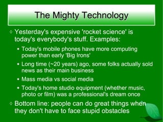 The Mighty Technology
◊ Yesterday's expensive 'rocket science' is
 today's everybody's stuff. Examples:
  ●   Today's mobile phones have more computing
      power than early 'Big Irons'
  ●   Long time (~20 years) ago, some folks actually sold
      news as their main business
  ●   Mass media vs social media
  ●   Today's home studio equipment (whether music,
      photo or film) was a professional's dream once
◊ Bottom line: people can do great things when
 they don't have to face stupid obstacles
 