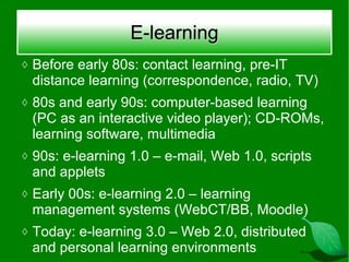 E-learning
◊ Before early 80s: contact learning, pre-IT
 distance learning (correspondence, radio, TV)
◊ 80s and early 90s: computer-based learning
 (PC as an interactive video player); CD-ROMs,
 learning software, multimedia
◊ 90s: e-learning 1.0 – e-mail, Web 1.0, scripts
 and applets
◊ Early 00s: e-learning 2.0 – learning
 management systems (WebCT/BB, Moodle)
◊ Today: e-learning 3.0 – Web 2.0, distributed
 and personal learning environments
 