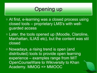 Opening up
◊ At first, e-learning was a closed process using
 closed tools – proprietary LMS's with well-
 guarded access
◊ Later, the tools opened up (Moodle, Claroline,
 Manhattan, ILIAS etc), but the content was stil
 closed
◊ Nowadays, a rising trend is open (and
 distributed) tools to provide open learning
 experience – examples range from MIT
 OpenCourseWare to Wikiversity to Khan
 Academy. MMOG => MMOOC
 