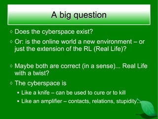 A big question
◊ Does the cyberspace exist?
◊ Or: is the online world a new environment – or
 just the extension of the RL (Real Life)?

◊ Maybe both are correct (in a sense)... Real Life
 with a twist?
◊ The cyberspace is
  ●   Like a knife – can be used to cure or to kill
  ●   Like an amplifier – contacts, relations, stupidity...
 