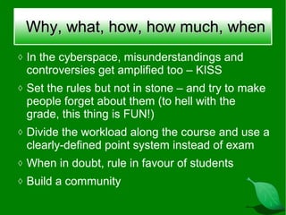 Why, what, how, how much, when
◊ In the cyberspace, misunderstandings and
 controversies get amplified too – KISS
◊ Set the rules but not in stone – and try to make
 people forget about them (to hell with the
 grade, this thing is FUN!)
◊ Divide the workload along the course and use a
 clearly-defined point system instead of exam
◊ When in doubt, rule in favour of students
◊ Build a community
 